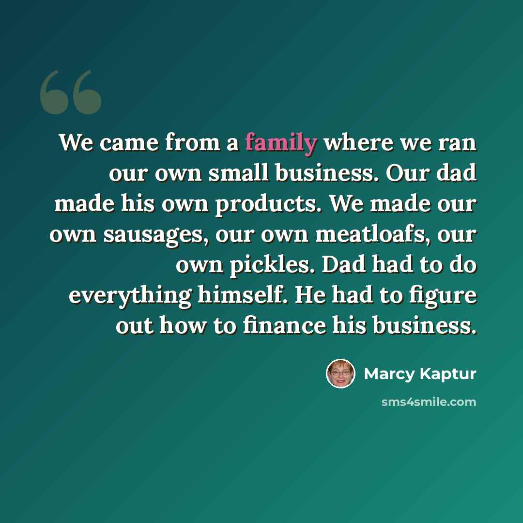 “We came from a family where we ran our own small business. Our dad made his own products. We made our own sausages, our own meatloafs, our own pickles. Dad had to do everything himself. He had to figure out how to finance his business.” quote by Marcy Kaptur