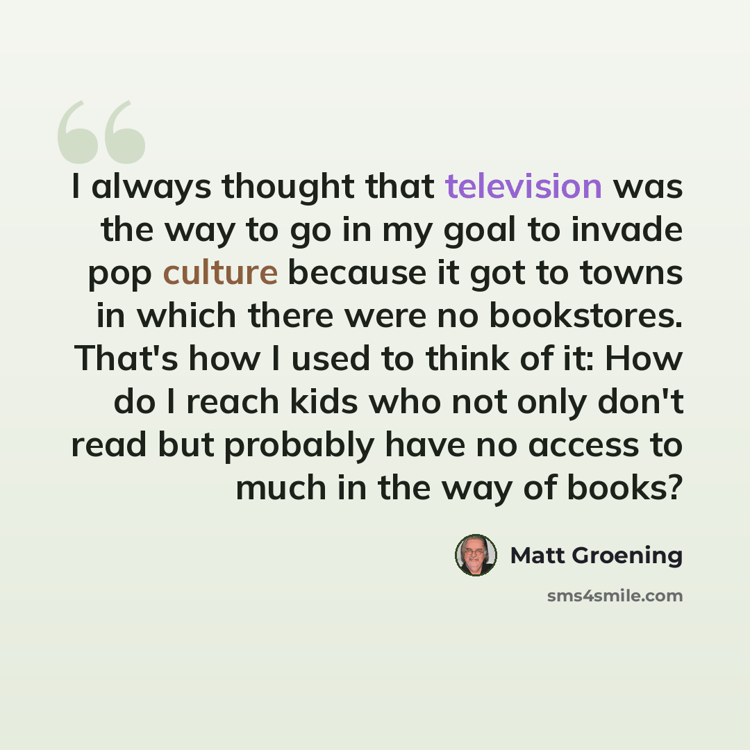 “I always thought that television was the way to go in my goal to invade pop culture because it got to towns in which there were no bookstores. That's how I used to think of it: How do I reach kids who not only don't read but probably have no access to much in the way of books?” quote by Matt Groening