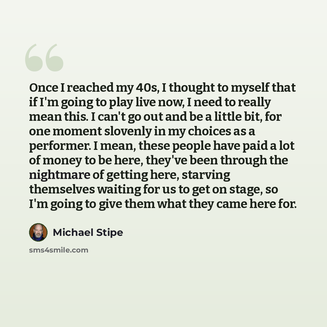 “Once I reached my 40s, I thought to myself that if I'm going to play live now, I need to really mean this. I can't go out and be a little bit, for one moment slovenly in my choices as a performer. I mean, these people have paid a lot of money to be here, they've been through the nightmare of…” quote by Michael Stipe