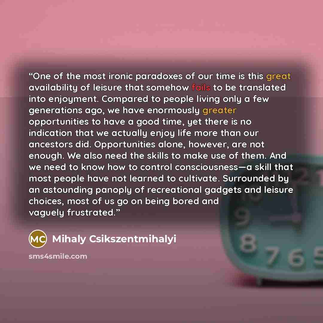 “One of the most ironic paradoxes of our time is this great availability of leisure that somehow fails to be translated into enjoyment. Compared to people living only a few generations ago, we have enormously greater opportunities to have a good time, yet there is no indication that we actually…” quote by Mihaly Csikszentmihalyi