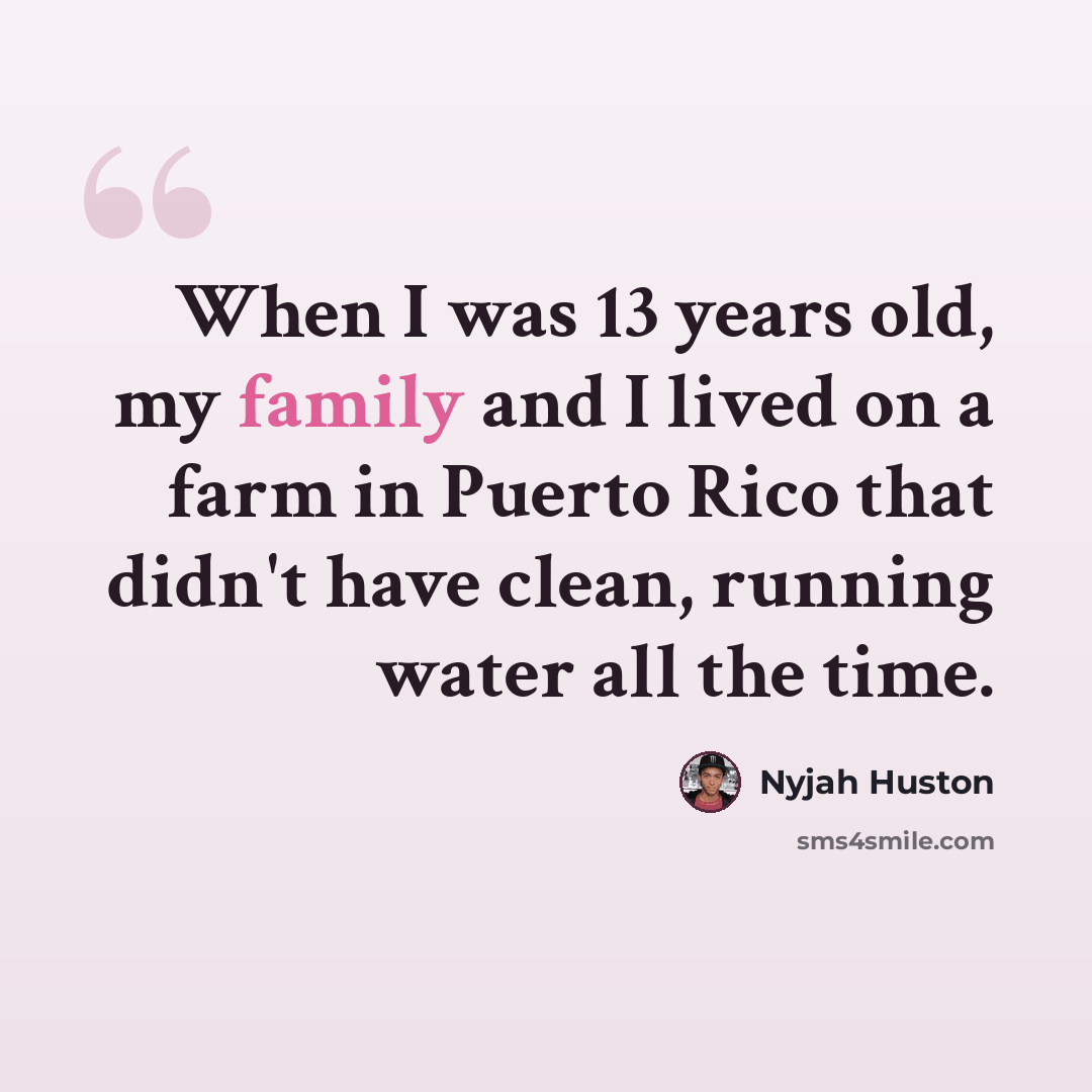 “When I was 13 years old, my family and I lived on a farm in Puerto Rico that didn't have clean, running water all the time.” quote by Nyjah Huston