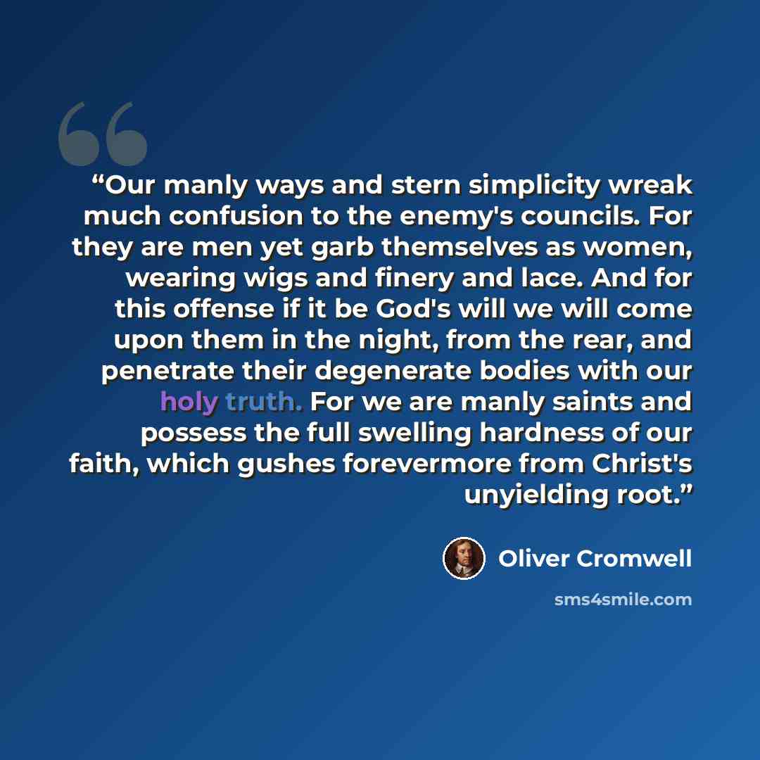 “Our manly ways and stern simplicity wreak much confusion to the enemy's councils. For they are men yet garb themselves as women, wearing wigs and finery and lace. And for this offense if it be God's will we will come upon them in the night, from the rear, and penetrate their degenerate bodies with…” quote by Oliver Cromwell