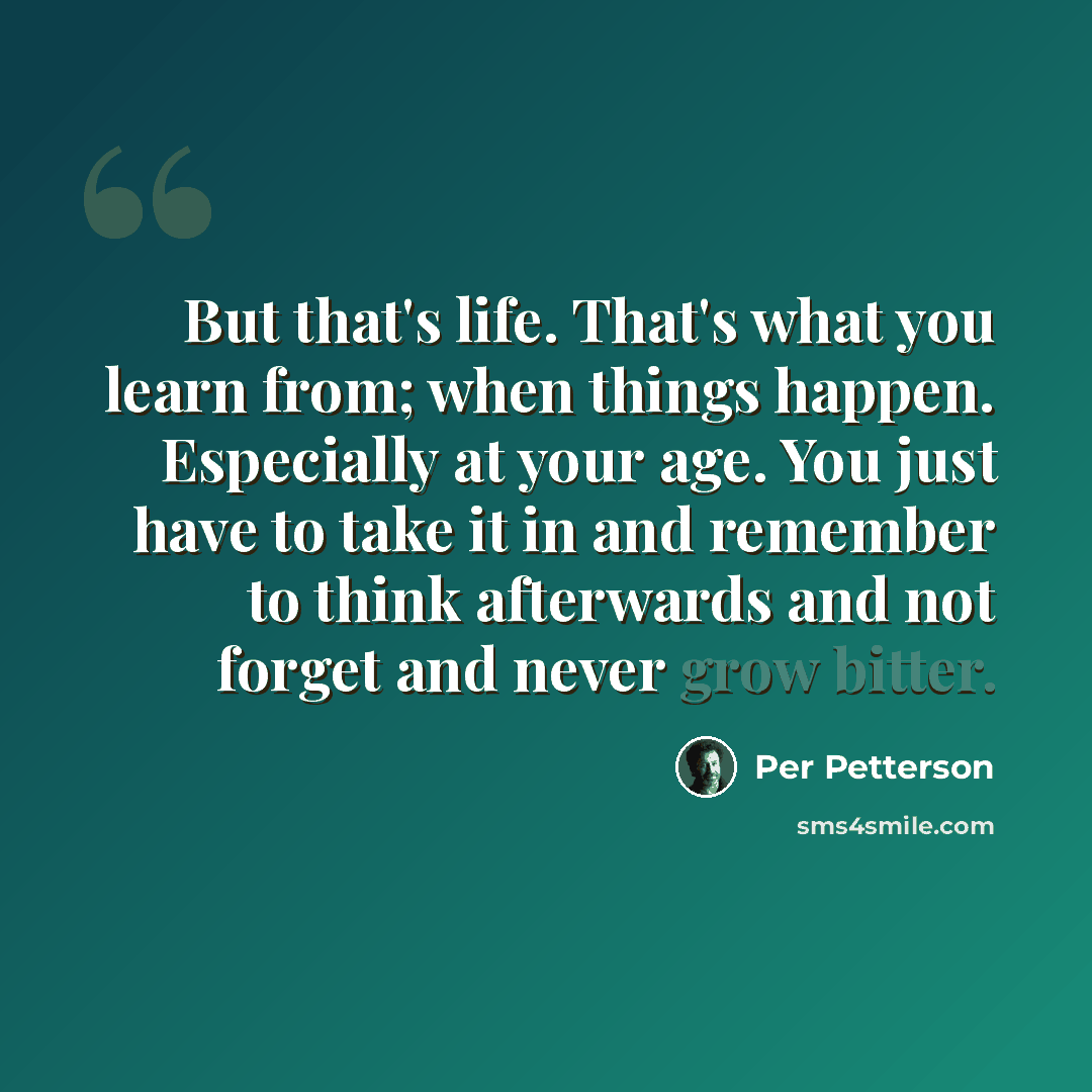 “But that's life. That's what you learn from; when things happen. Especially at your age. You just have to take it in and remember to think afterwards and not forget and never grow bitter.” quote by Per Petterson