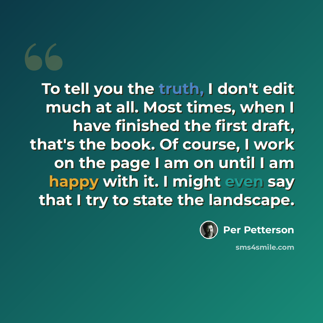 “To tell you the truth, I don't edit much at all. Most times, when I have finished the first draft, that's the book. Of course, I work on the page I am on until I am happy with it. I might even say that I try to state the landscape.” quote by Per Petterson