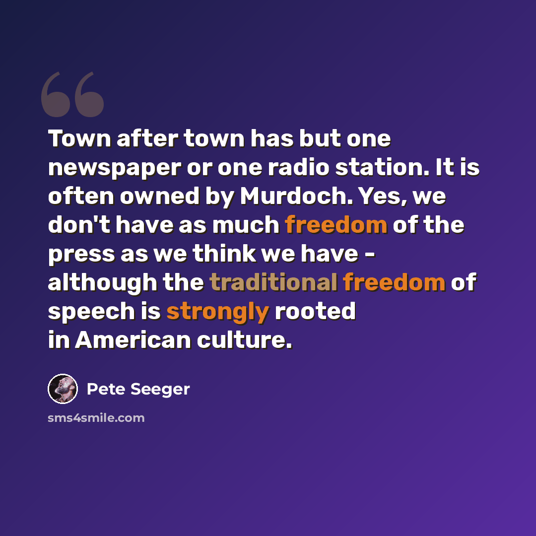 “Town after town has but one newspaper or one radio station. It is often owned by Murdoch. Yes, we don't have as much freedom of the press as we think we have - although the traditional freedom of speech is strongly rooted in American culture.” quote by Pete Seeger