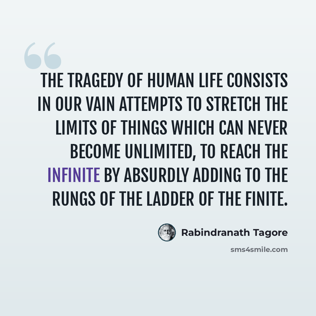 “The tragedy of human life consists in our vain attempts to stretch the limits of things which can never become unlimited, to reach the infinite by absurdly adding to the rungs of the ladder of the finite.” quote by Rabindranath Tagore