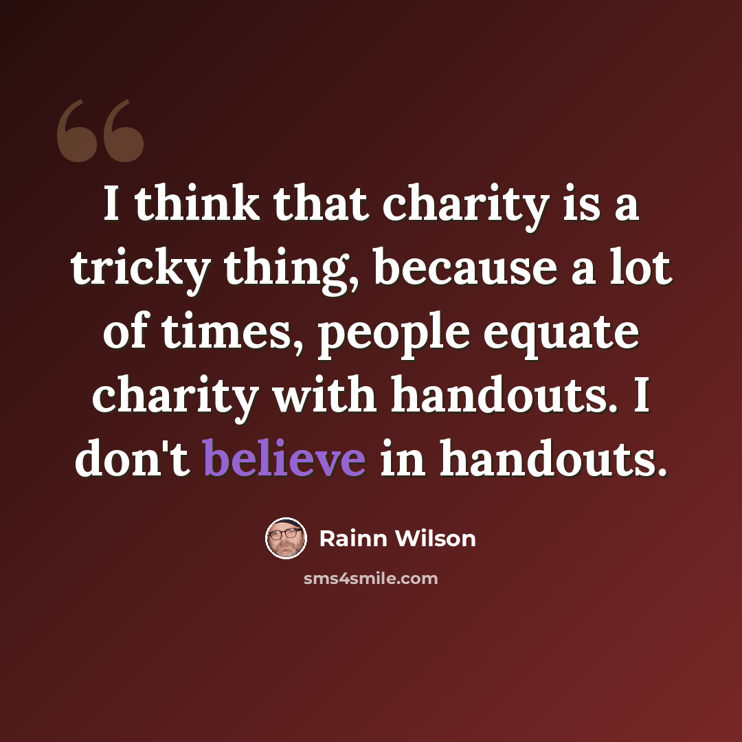 “I think that charity is a tricky thing, because a lot of times, people equate charity with handouts. I don't believe in handouts.” quote by Rainn Wilson
