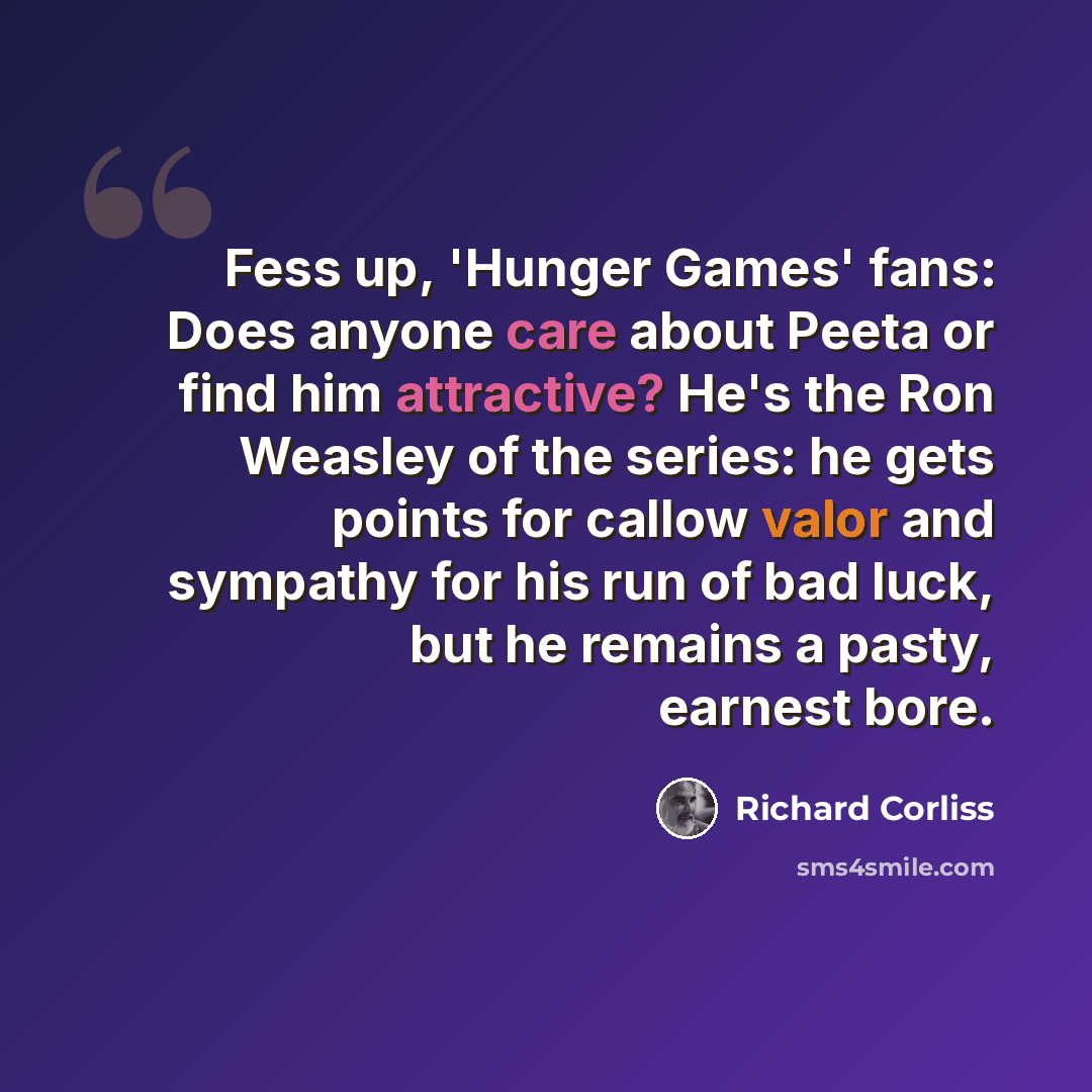 “Fess up, 'Hunger Games' fans: Does anyone care about Peeta or find him attractive? He's the Ron Weasley of the series: he gets points for callow valor and sympathy for his run of bad luck, but he remains a pasty, earnest bore.” quote by Richard Corliss
