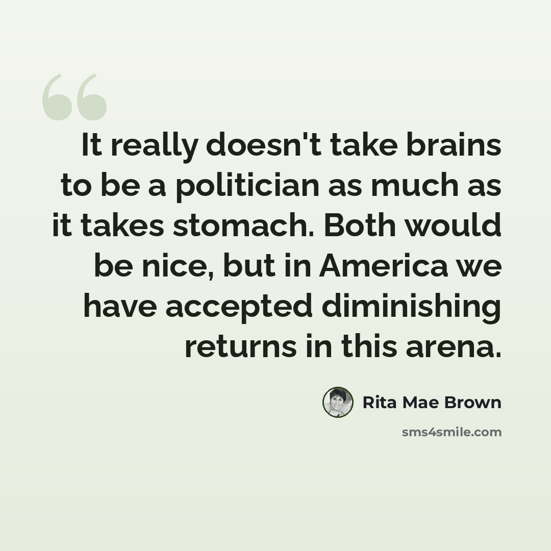 “It really doesn't take brains to be a politician as much as it takes stomach. Both would be nice, but in America we have accepted diminishing returns in this arena.” quote by Rita Mae Brown