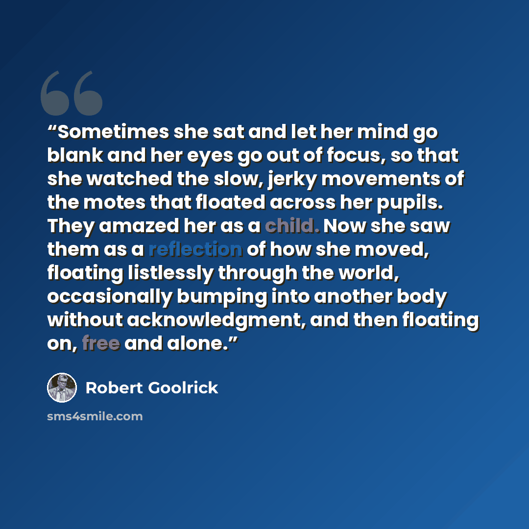 “Sometimes she sat and let her mind go blank and her eyes go out of focus, so that she watched the slow, jerky movements of the motes that floated across her pupils. They amazed her as a child. Now she saw them as a reflection of how she moved, floating listlessly through the world, occasionally…” quote by Robert Goolrick