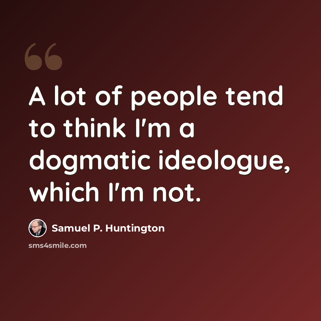 “A lot of people tend to think I'm a dogmatic ideologue, which I'm not.” quote by Samuel P. Huntington