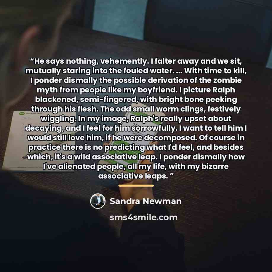 “He says nothing, vehemently. I falter away and we sit, mutually staring into the fouled water. ... With time to kill, I ponder dismally the possible derivation of the zombie myth from people like my boyfriend. I picture Ralph blackened, semi-fingered, with bright bone peeking through his flesh…” quote by Sandra Newman
