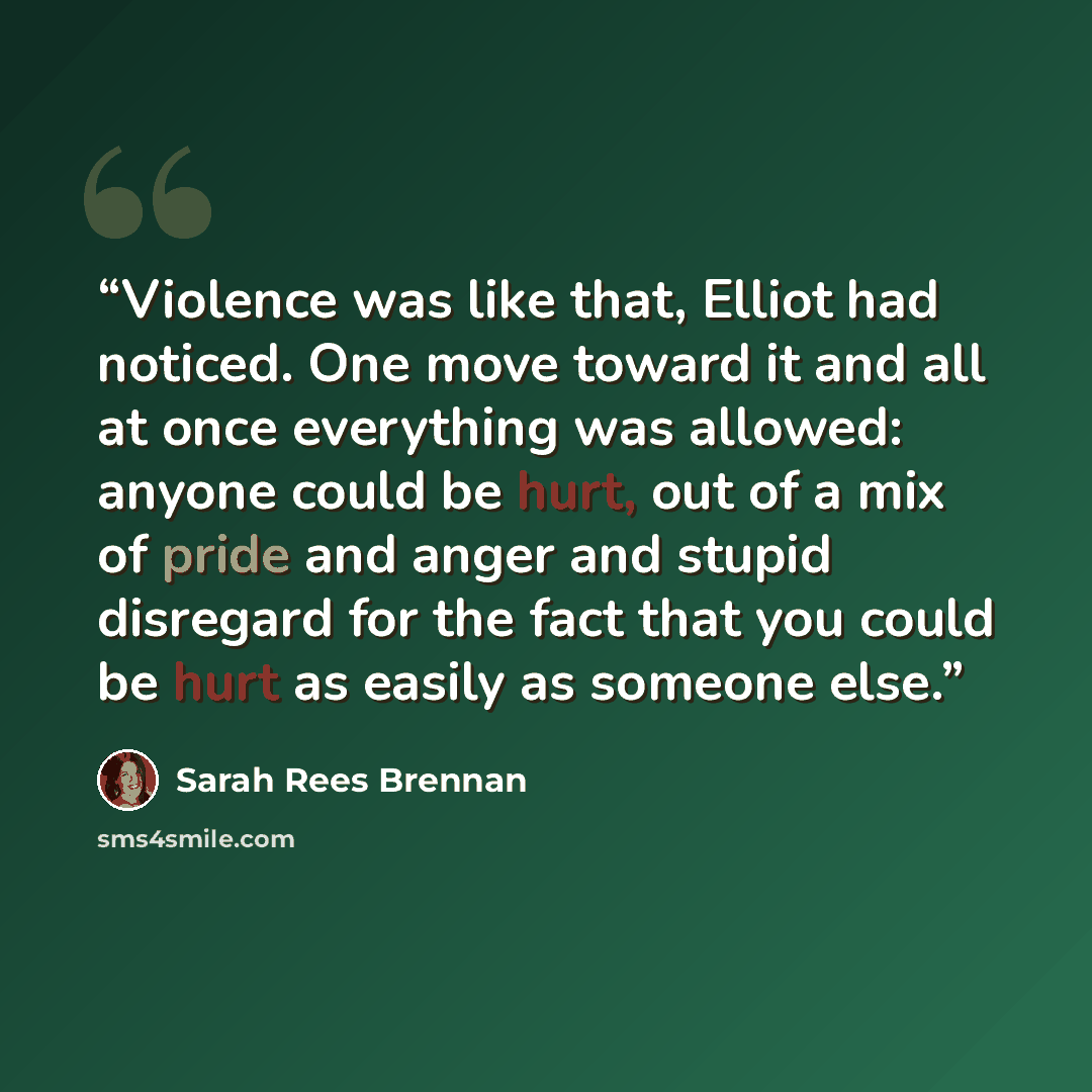 “Violence was like that, Elliot had noticed. One move toward it and all at once everything was allowed: anyone could be hurt, out of a mix of pride and anger and stupid disregard for the fact that you could be hurt as easily as someone else.” quote by Sarah Rees Brennan