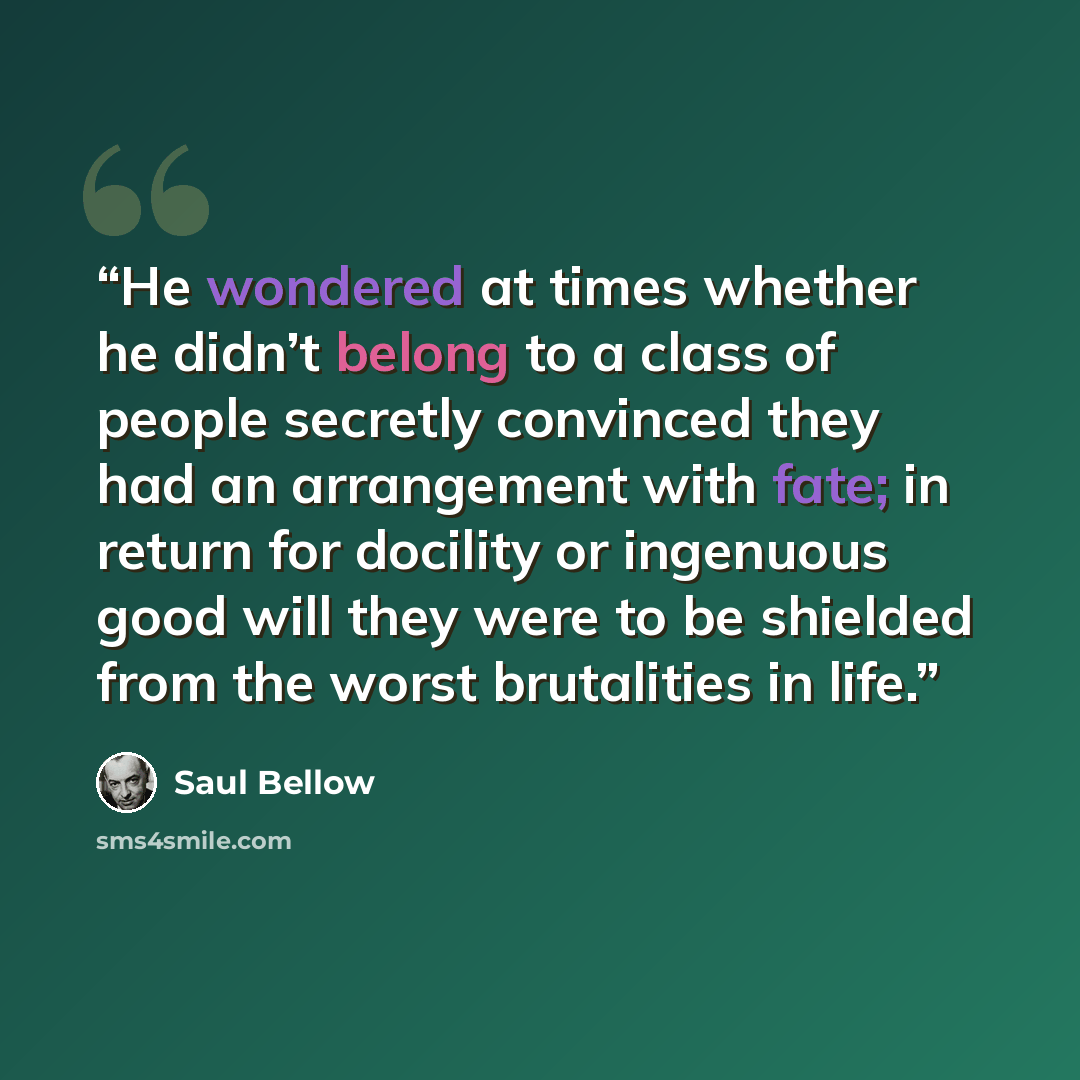 “He wondered at times whether he didn’t belong to a class of people secretly convinced they had an arrangement with fate; in return for docility or ingenuous good will they were to be shielded from the worst brutalities in life.” quote by Saul Bellow