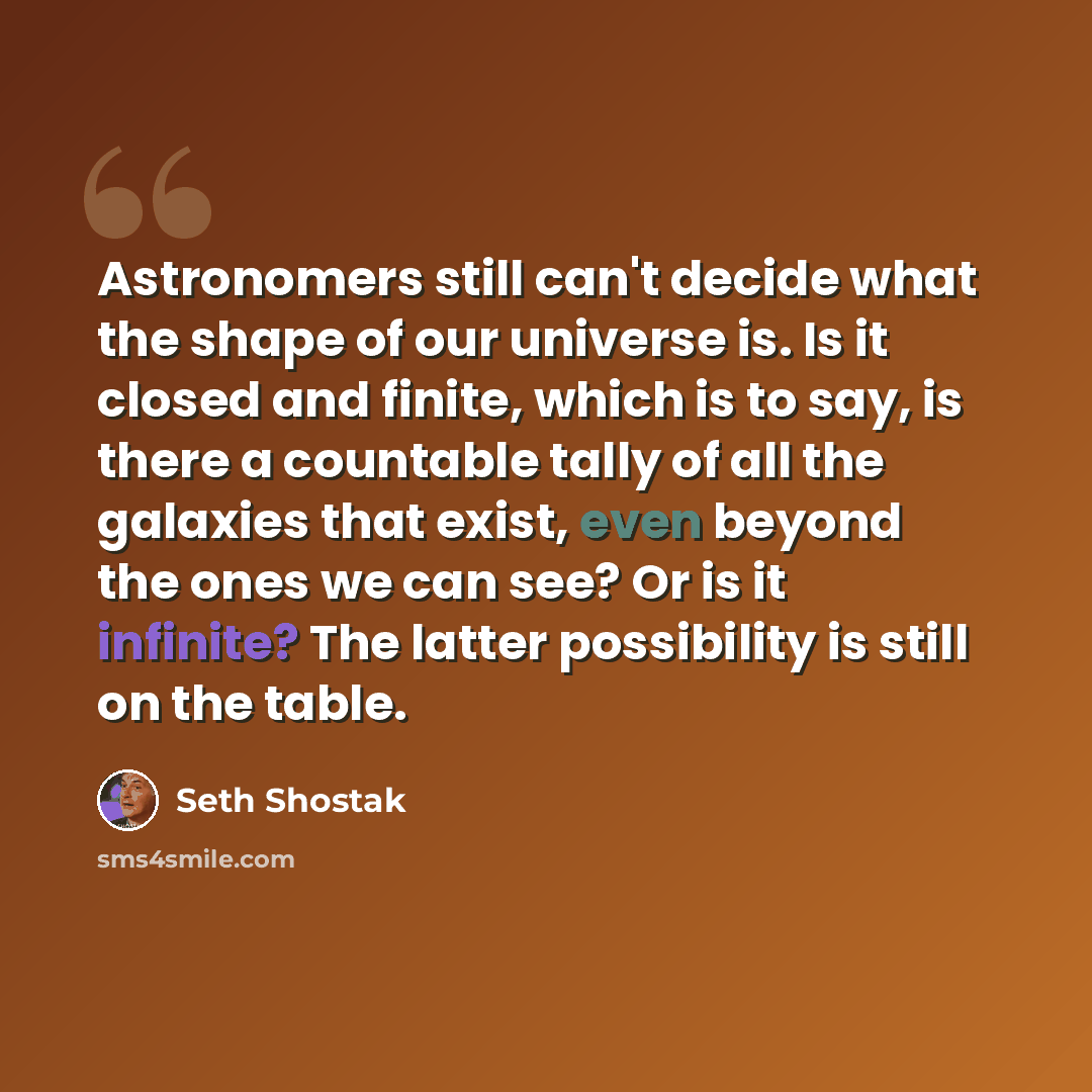 “Astronomers still can't decide what the shape of our universe is. Is it closed and finite, which is to say, is there a countable tally of all the galaxies that exist, even beyond the ones we can see? Or is it infinite? The latter possibility is still on the table.” quote by Seth Shostak