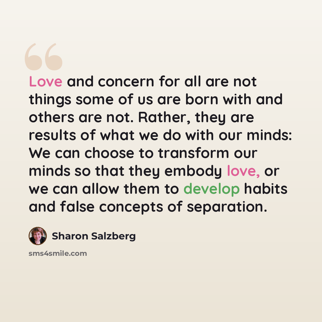 “Love and concern for all are not things some of us are born with and others are not. Rather, they are results of what we do with our minds: We can choose to transform our minds so that they embody love, or we can allow them to develop habits and false concepts of separation.” quote by Sharon Salzberg