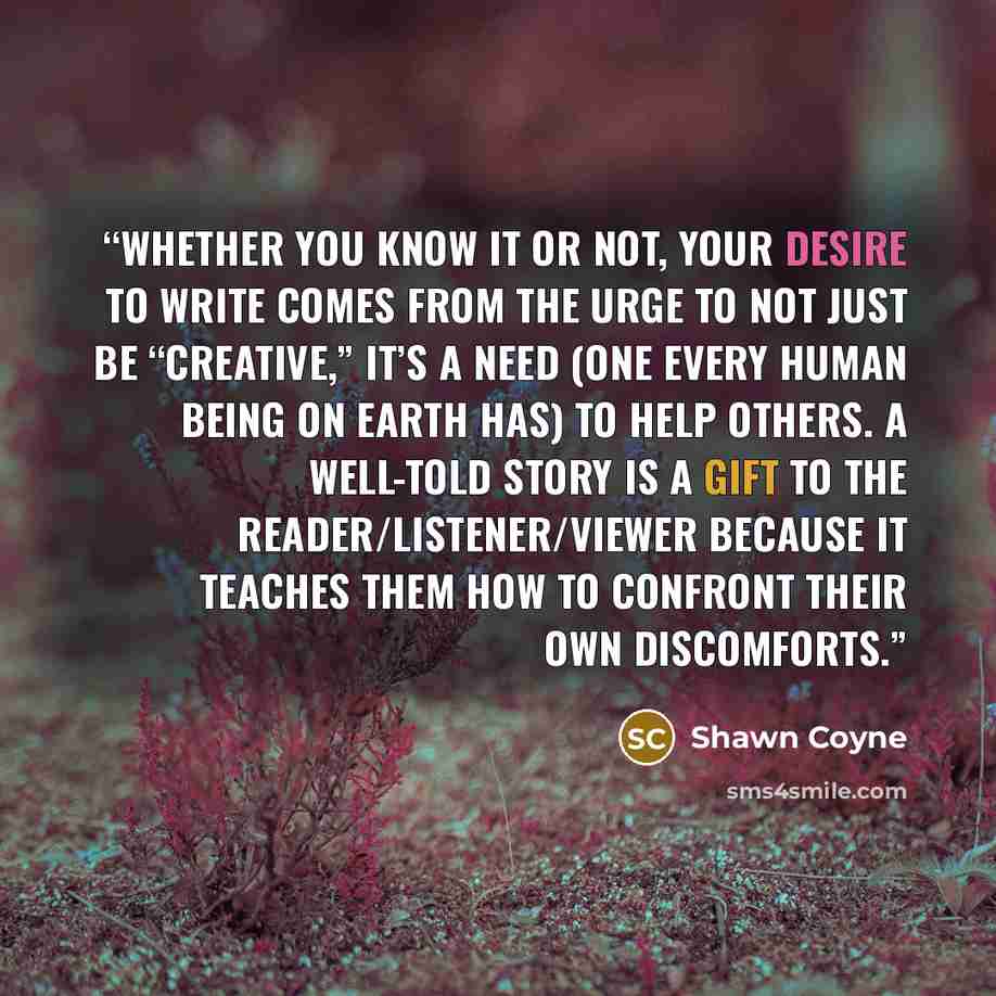 “Whether you know it or not, your desire to write comes from the urge to not just be “creative,” it’s a need (one every human being on earth has) to help others. A well-told Story is a gift to the reader/listener/viewer because it teaches them how to confront their own discomforts.” quote by Shawn Coyne