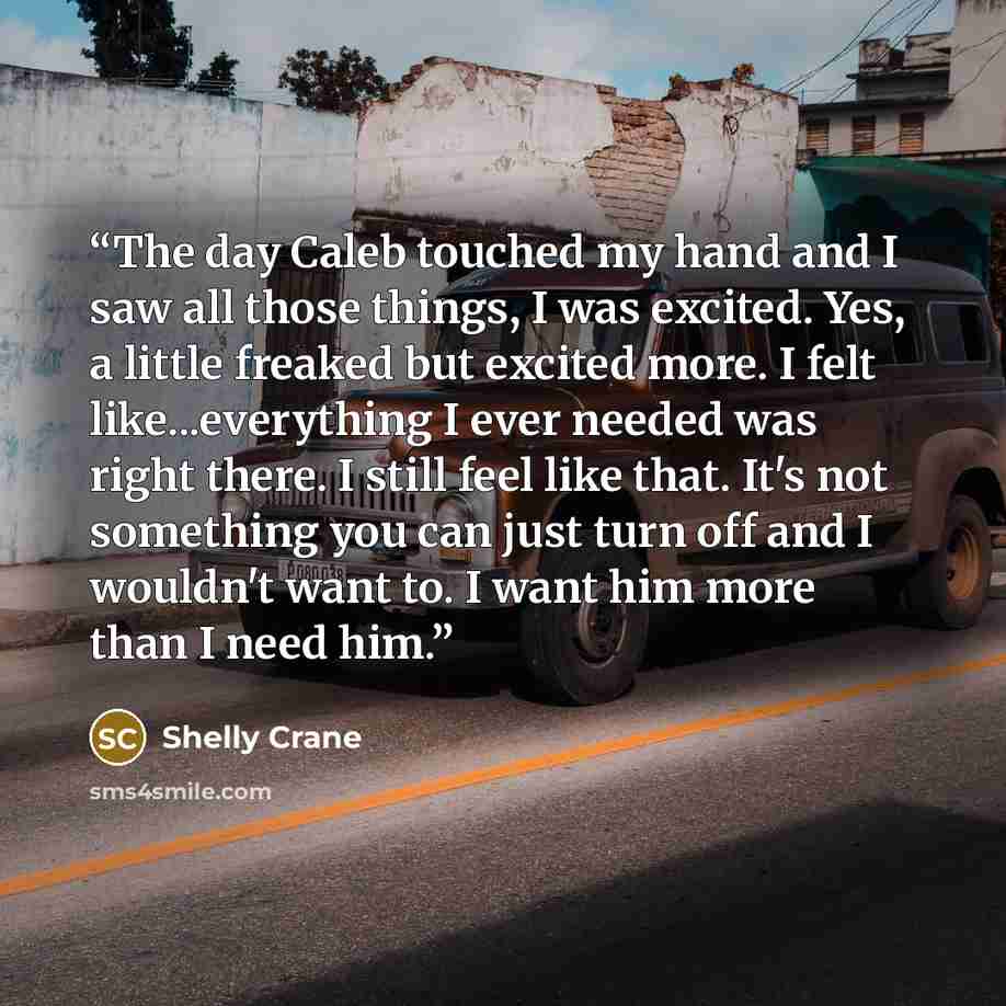 “The day Caleb touched my hand and I saw all those things, I was excited. Yes, a little freaked but excited more. I felt like...everything I ever needed was right there. I still feel like that. It's not something you can just turn off and I wouldn't want to. I want him more than I need him.” quote by Shelly Crane