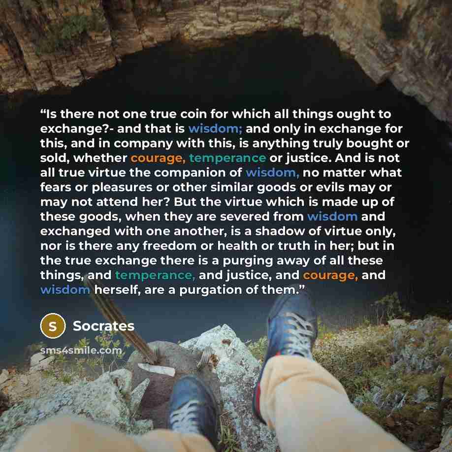 “Is there not one true coin for which all things ought to exchange?- and that is wisdom; and only in exchange for this, and in company with this, is anything truly bought or sold, whether courage, temperance or justice. And is not all true virtue the companion of wisdom, no matter what fears or…” quote by Socrates