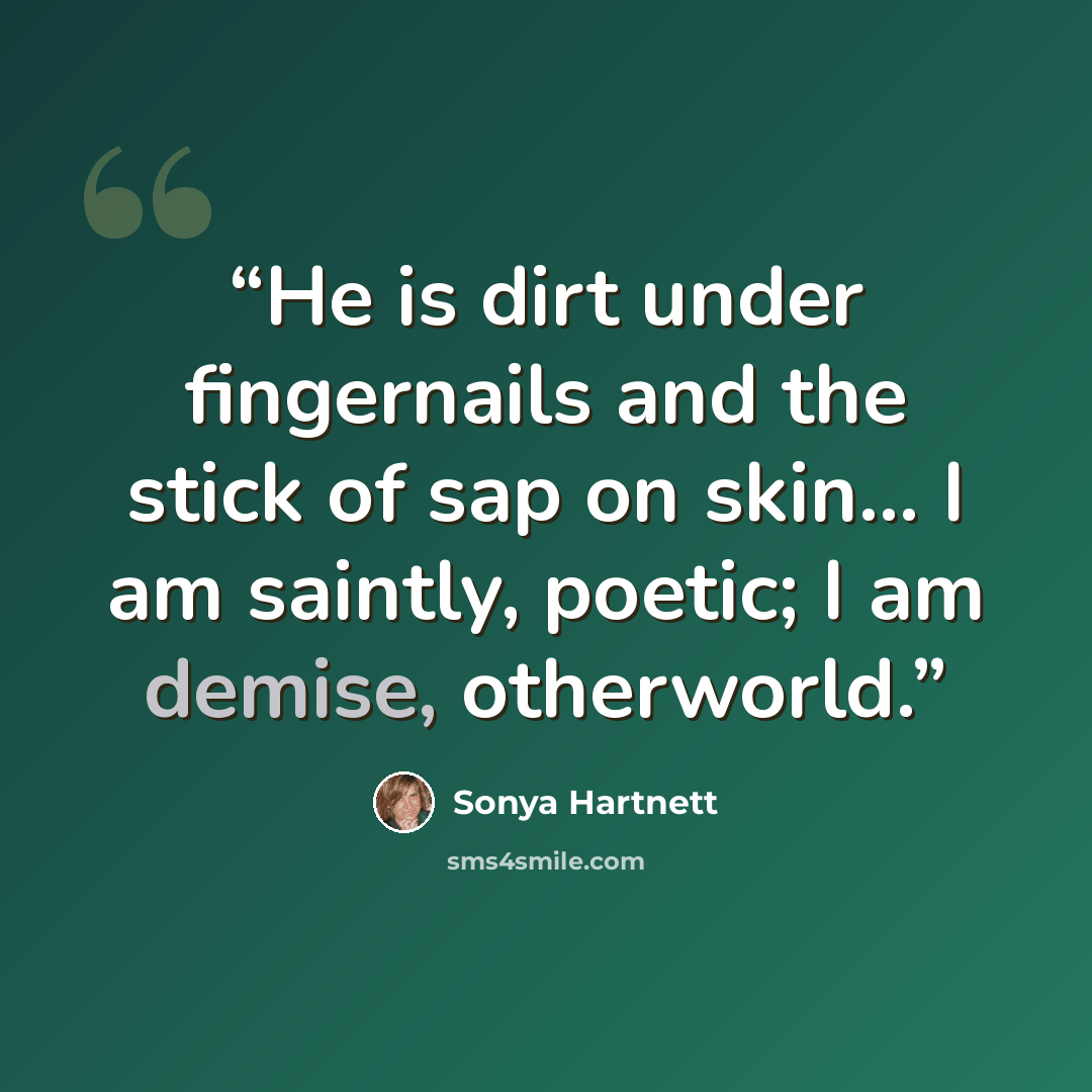 “He is dirt under fingernails and the stick of sap on skin... I am saintly, poetic; I am demise, otherworld.” quote by Sonya Hartnett