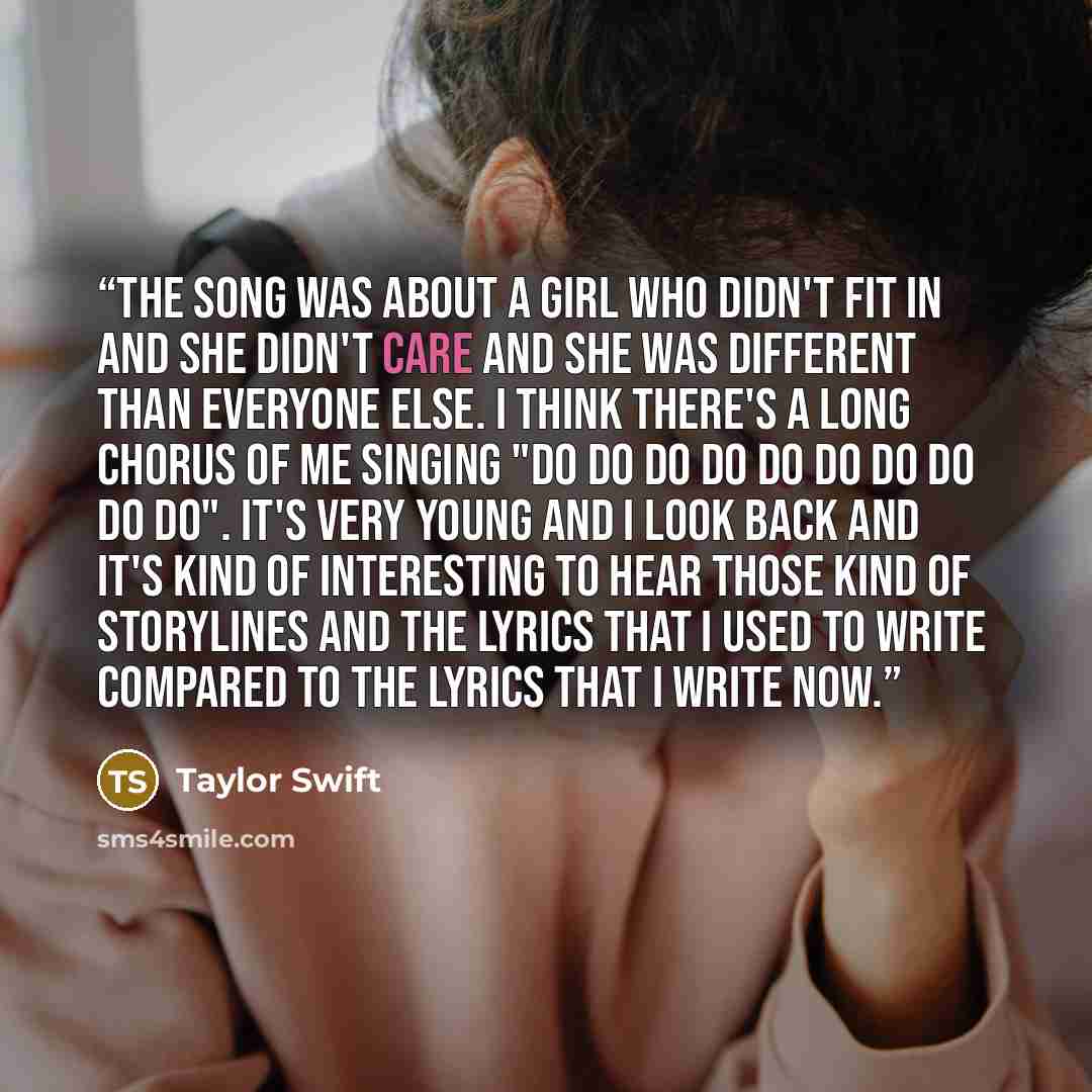 “The song was about a girl who didn't fit in and she didn't care and she was different than everyone else. I think there's a long chorus of me singing "Do do do do do do do do do do". It's very young and I look back and it's kind of interesting to hear those kind of storylines and the lyrics that I…” quote by Taylor Swift