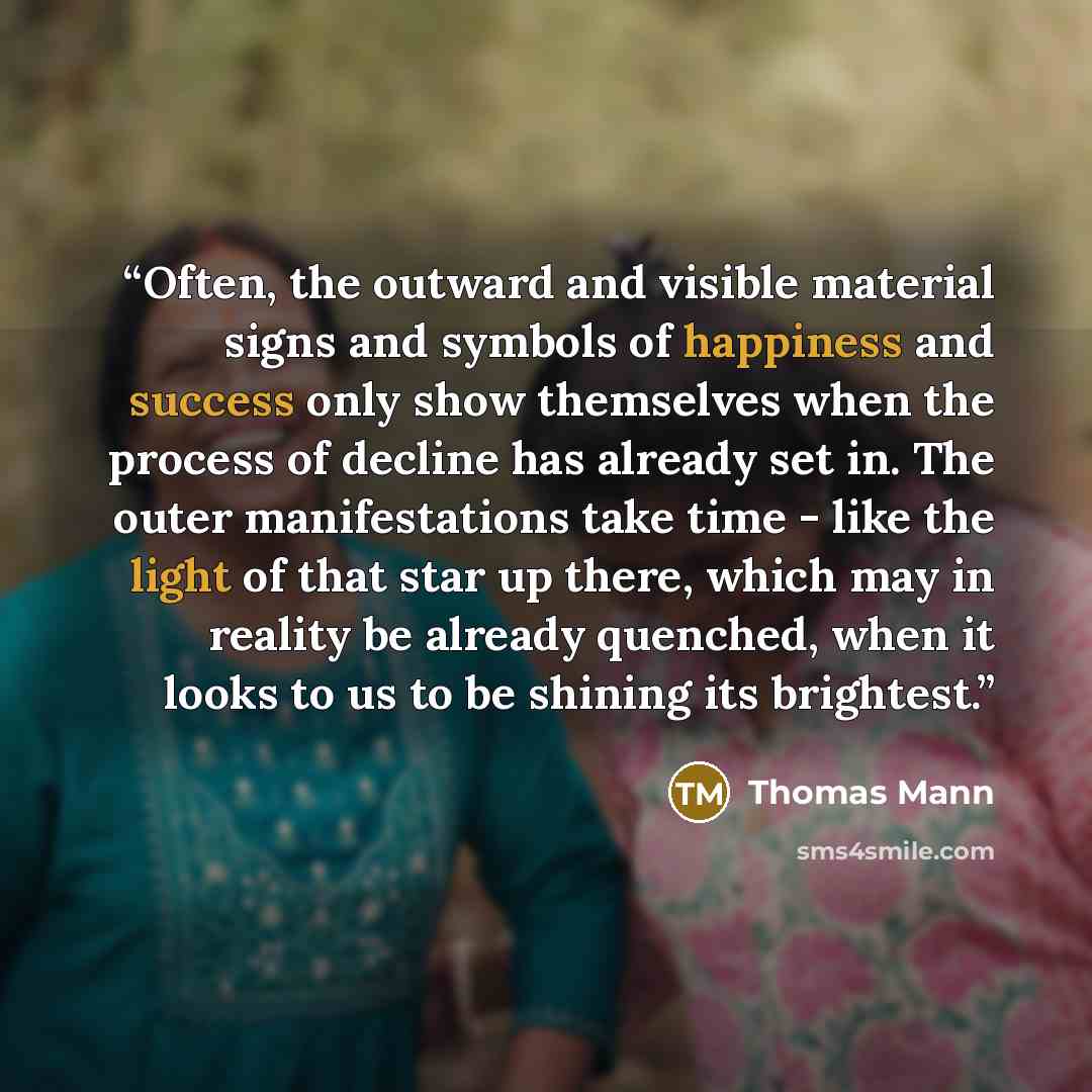 “Often, the outward and visible material signs and symbols of happiness and success only show themselves when the process of decline has already set in. The outer manifestations take time - like the light of that star up there, which may in reality be already quenched, when it looks to us to be…” quote by Thomas Mann