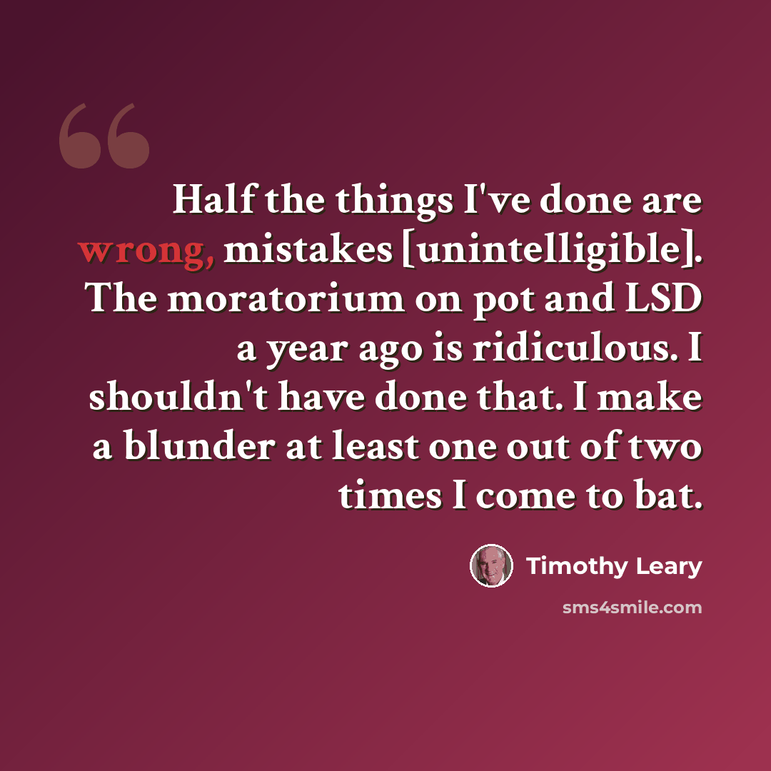 “Half the things I've done are wrong, mistakes [unintelligible]. The moratorium on pot and LSD a year ago is ridiculous. I shouldn't have done that. I make a blunder at least one out of two times I come to bat.” quote by Timothy Leary