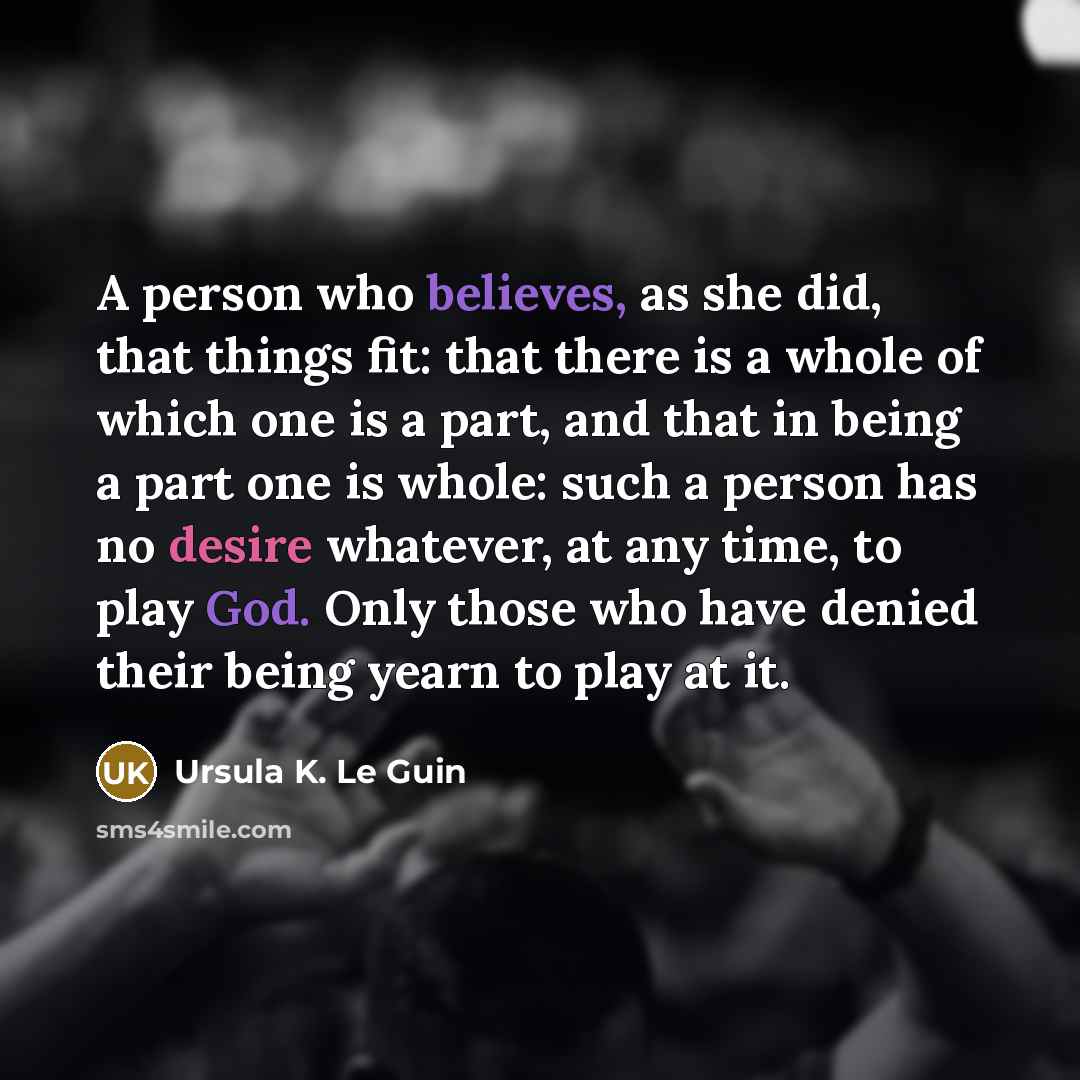“A person who believes, as she did, that things fit: that there is a whole of which one is a part, and that in being a part one is whole: such a person has no desire whatever, at any time, to play God. Only those who have denied their being yearn to play at it.” quote by Ursula K. Le Guin