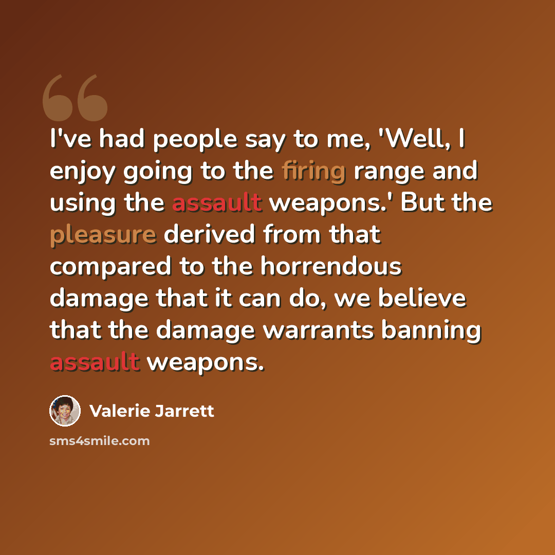 “I've had people say to me, 'Well, I enjoy going to the firing range and using the assault weapons.' But the pleasure derived from that compared to the horrendous damage that it can do, we believe that the damage warrants banning assault weapons.” quote by Valerie Jarrett
