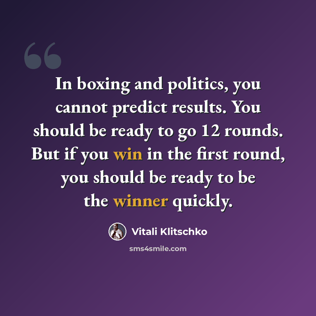 “In boxing and politics, you cannot predict results. You should be ready to go 12 rounds. But if you win in the first round, you should be ready to be the winner quickly.” quote by Vitali Klitschko