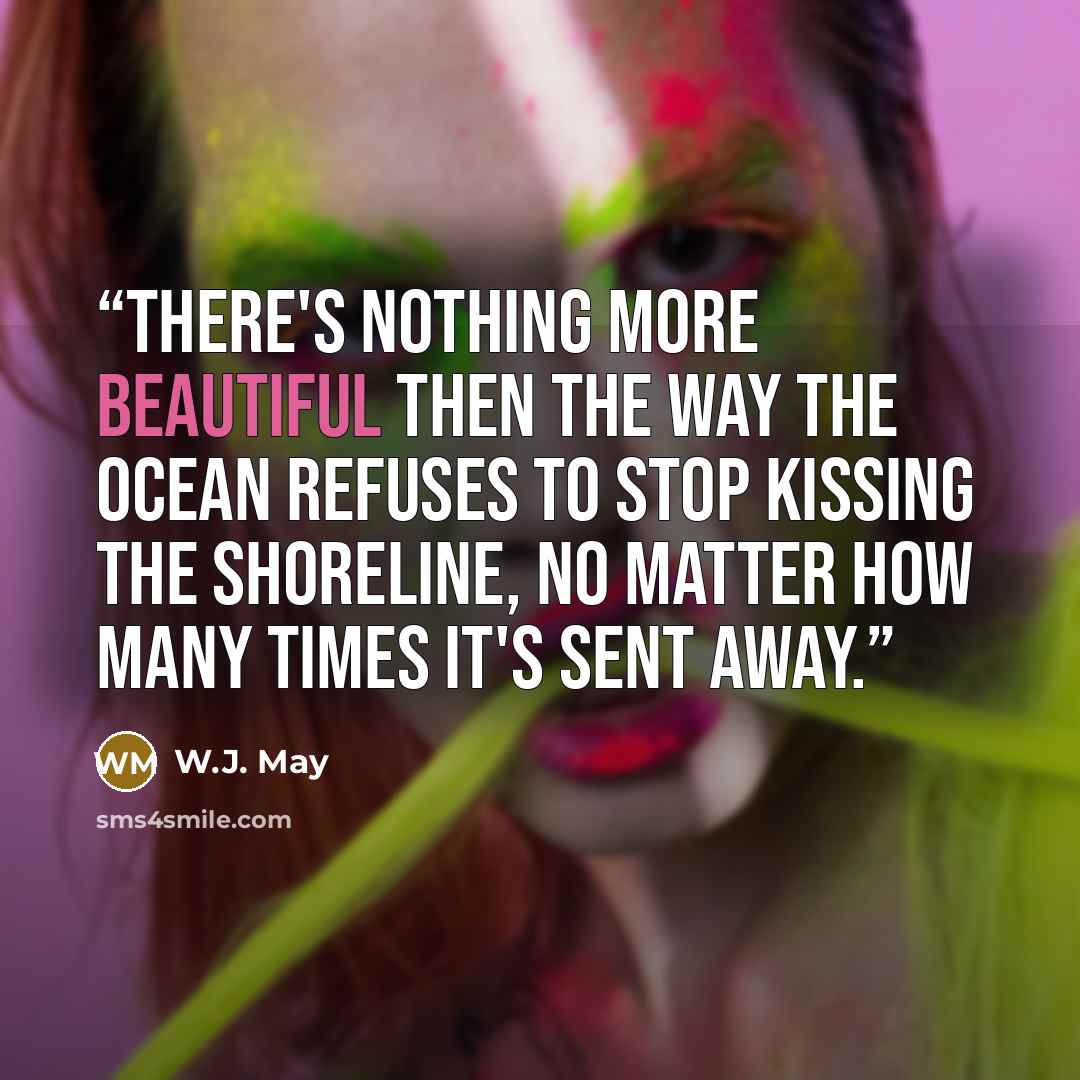 “There's nothing more beautiful then the way the ocean refuses to stop kissing the shoreline, no matter how many times it's sent away.” quote by W.J. May