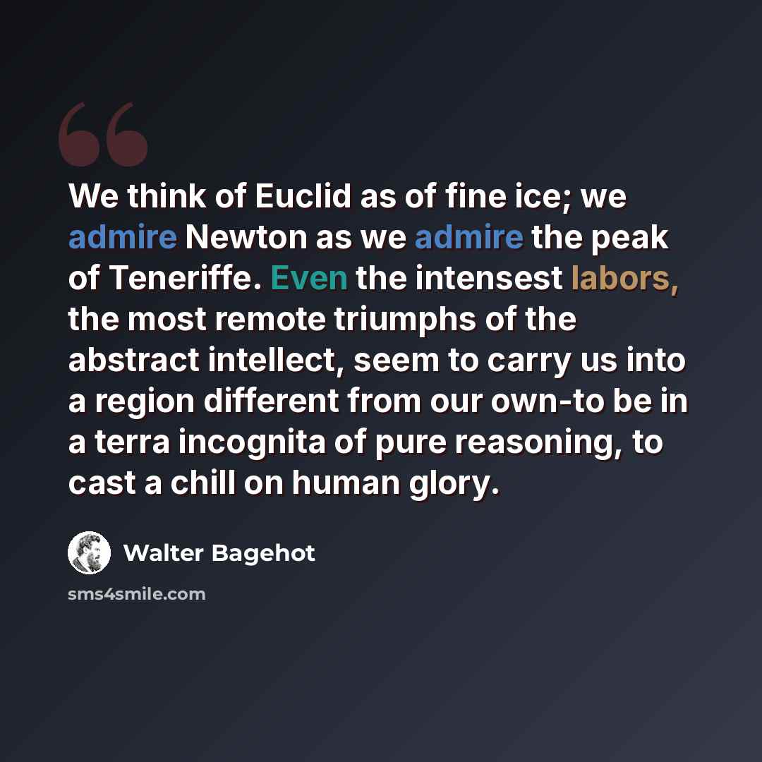 “We think of Euclid as of fine ice; we admire Newton as we admire the peak of Teneriffe. Even the intensest labors, the most remote triumphs of the abstract intellect, seem to carry us into a region different from our own-to be in a terra incognita of pure reasoning, to cast a chill on human glory.” quote by Walter Bagehot