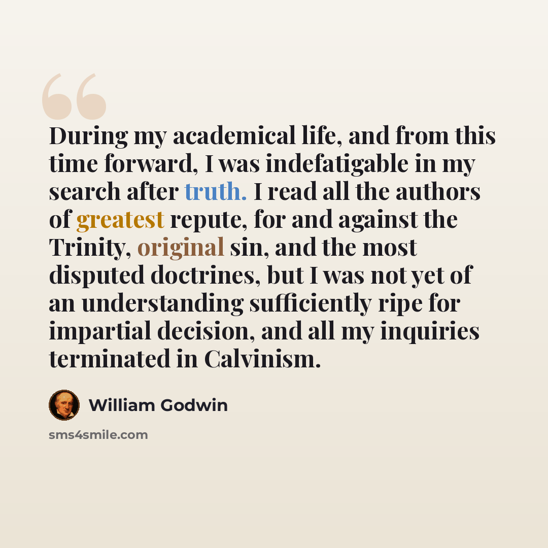 “During my academical life, and from this time forward, I was indefatigable in my search after truth. I read all the authors of greatest repute, for and against the Trinity, original sin, and the most disputed doctrines, but I was not yet of an understanding sufficiently ripe for impartial…” quote by William Godwin