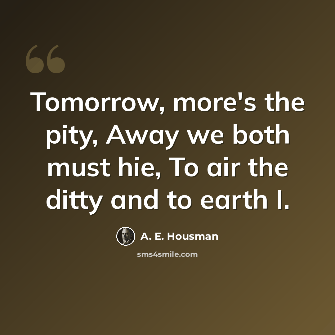 “Tomorrow, more's the pity, Away we both must hie, To air the ditty and to earth I.” quote by A. E. Housman