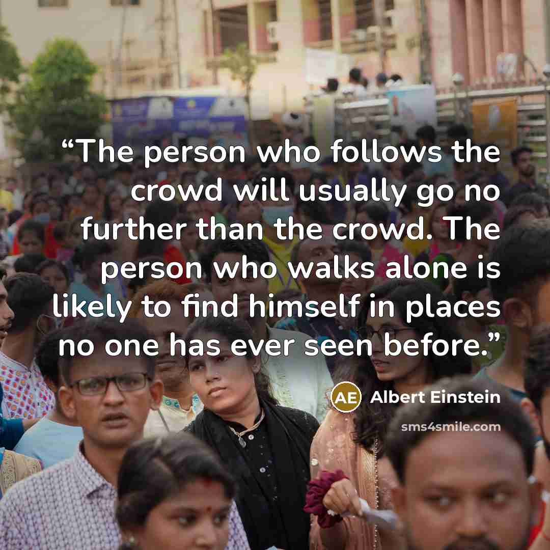 “The person who follows the crowd will usually go no further than the crowd. The person who walks alone is likely to find himself in places no one has ever seen before.” quote by Albert Einstein