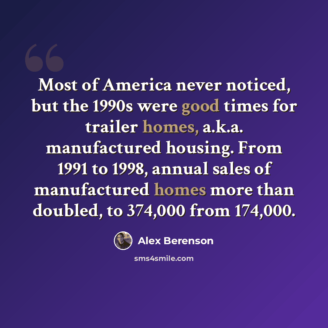 “Most of America never noticed, but the 1990s were good times for trailer homes, a.k.a. manufactured housing. From 1991 to 1998, annual sales of manufactured homes more than doubled, to 374,000 from 174,000.” quote by Alex Berenson