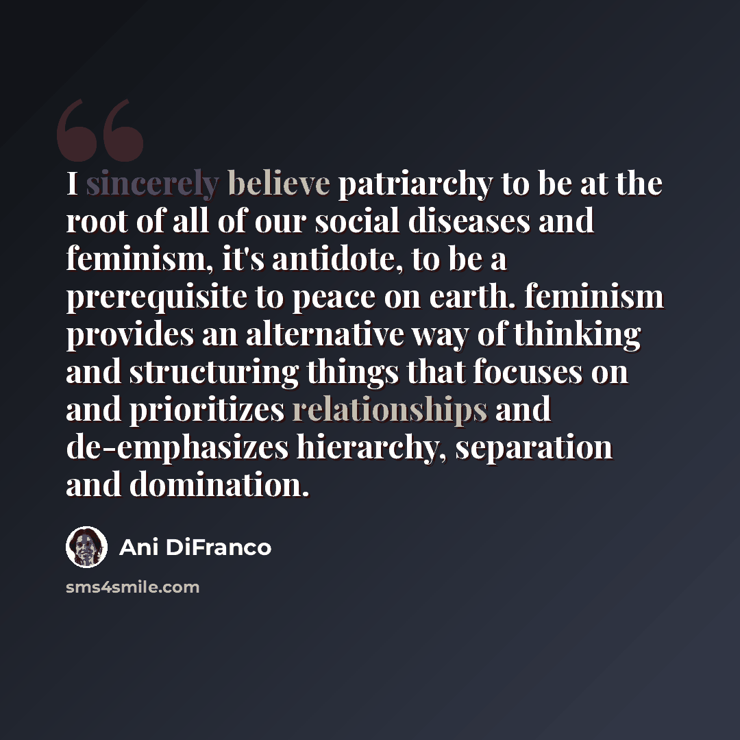 “I sincerely believe patriarchy to be at the root of all of our social diseases and feminism, it's antidote, to be a prerequisite to peace on earth. feminism provides an alternative way of thinking and structuring things that focuses on and prioritizes relationships and de-emphasizes hierarchy…” quote by Ani DiFranco