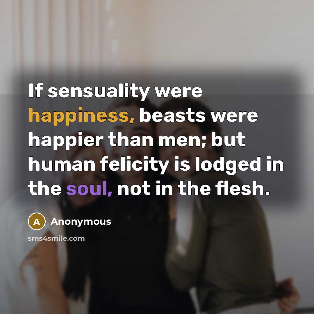 “If sensuality were happiness, beasts were happier than men; but human felicity is lodged in the soul, not in the flesh.” quote by Anonymous