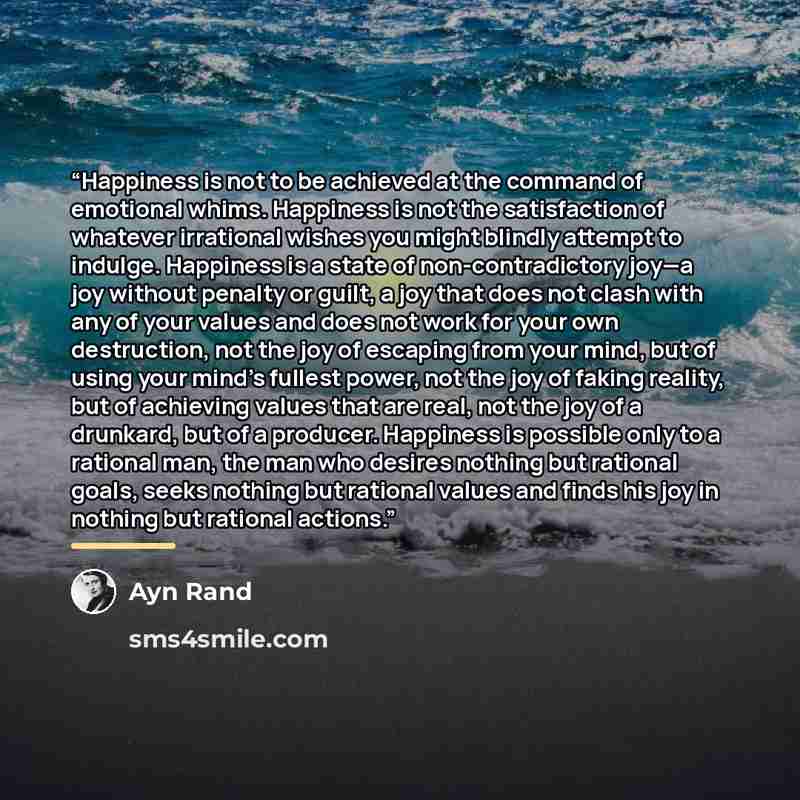 “Happiness is not to be achieved at the command of emotional whims. Happiness is not the satisfaction of whatever irrational wishes you might blindly attempt to indulge. Happiness is a state of non-contradictory joy—a joy without penalty or guilt, a joy that does not clash with any of your values…” quote by Ayn Rand