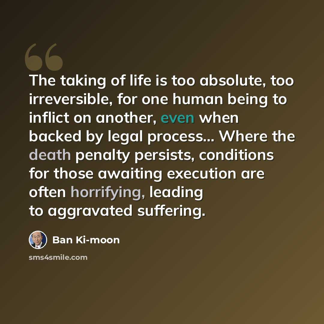 “The taking of life is too absolute, too irreversible, for one human being to inflict on another, even when backed by legal process... Where the death penalty persists, conditions for those awaiting execution are often horrifying, leading to aggravated suffering.” quote by Ban Ki-moon