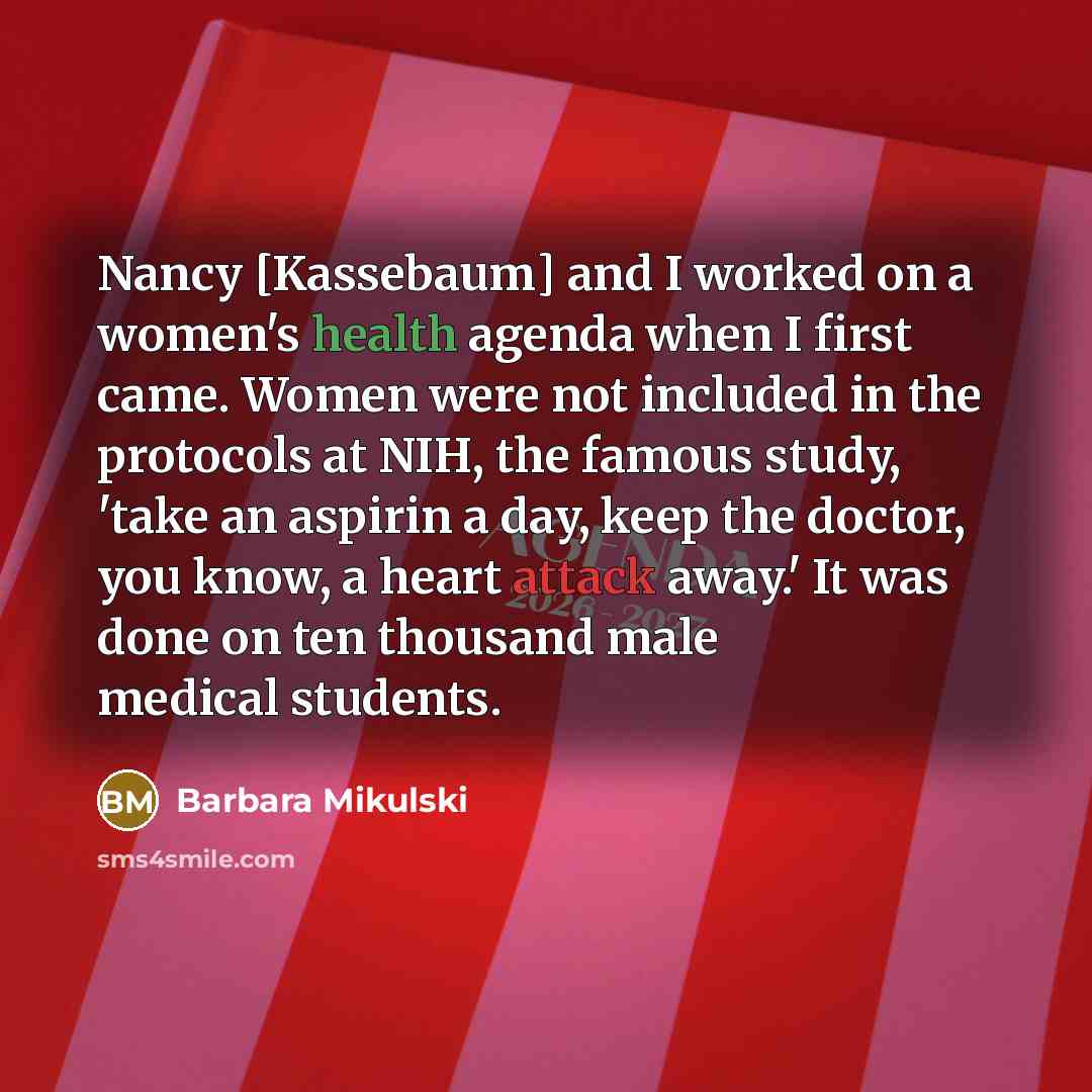 “Nancy [Kassebaum] and I worked on a women's health agenda when I first came. Women were not included in the protocols at NIH, the famous study, 'take an aspirin a day, keep the doctor, you know, a heart attack away.' It was done on ten thousand male medical students.” quote by Barbara Mikulski