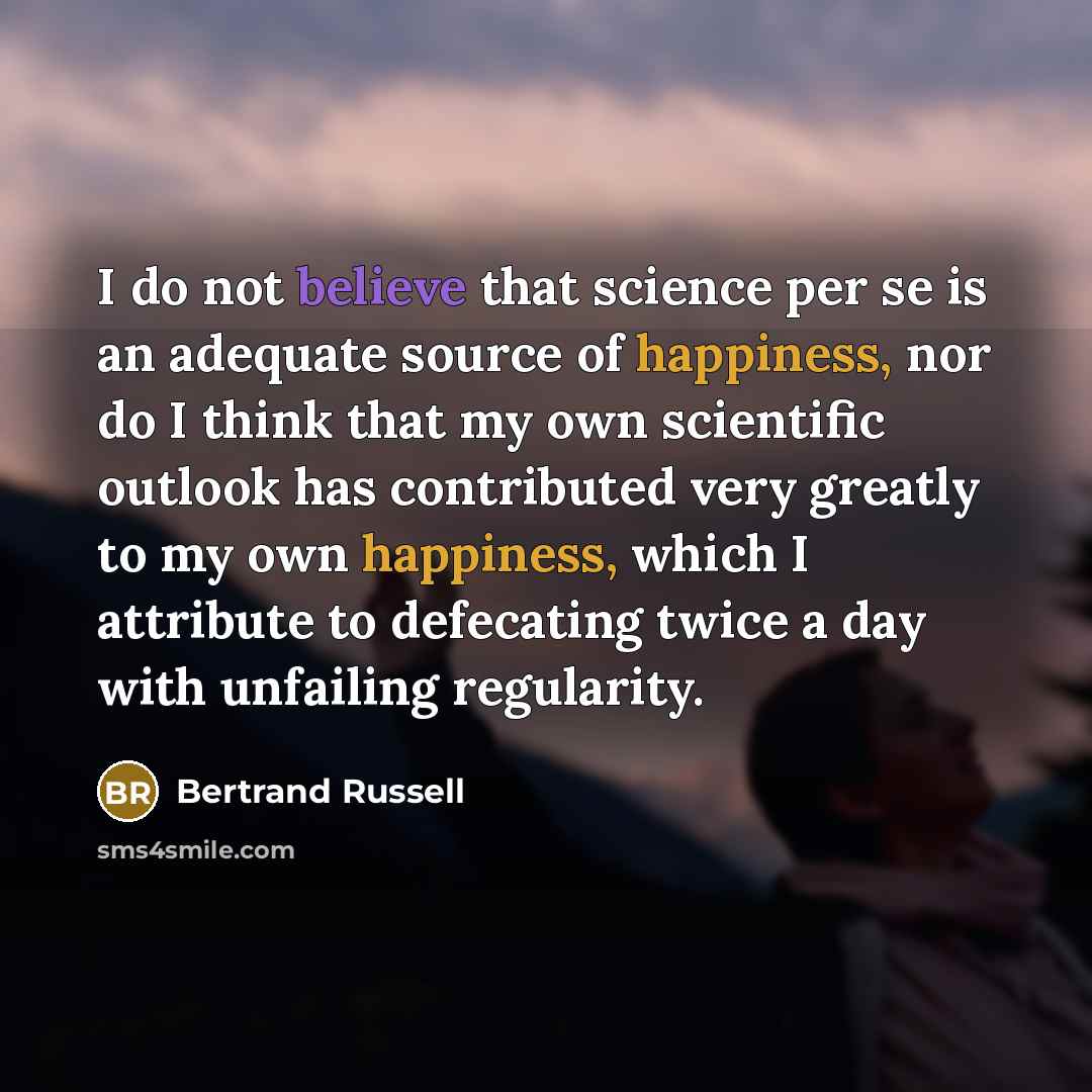 “I do not believe that science per se is an adequate source of happiness, nor do I think that my own scientific outlook has contributed very greatly to my own happiness, which I attribute to defecating twice a day with unfailing regularity.” quote by Bertrand Russell
