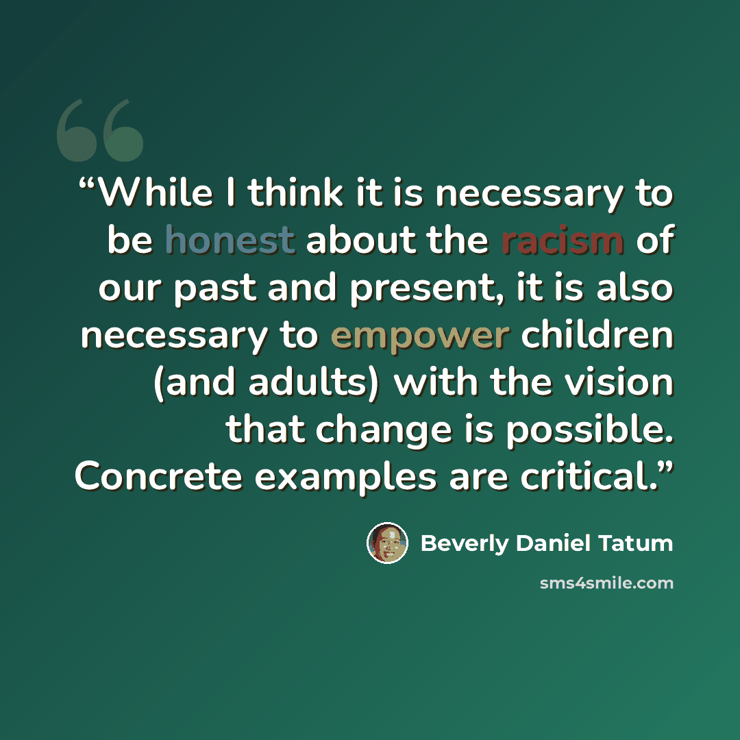 “While I think it is necessary to be honest about the racism of our past and present, it is also necessary to empower children (and adults) with the vision that change is possible. Concrete examples are critical.” quote by Beverly Daniel Tatum