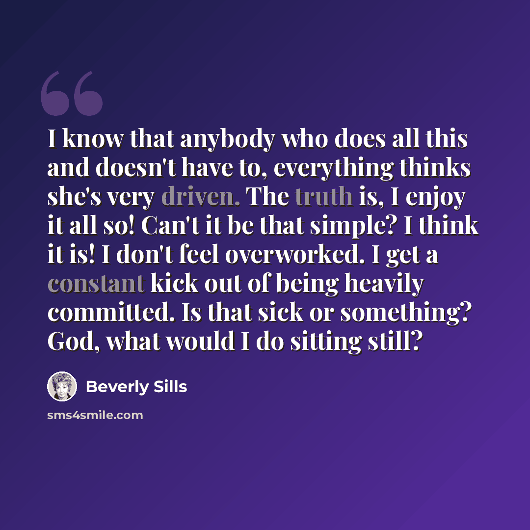 “I know that anybody who does all this and doesn't have to, everything thinks she's very driven. The truth is, I enjoy it all so! Can't it be that simple? I think it is! I don't feel overworked. I get a constant kick out of being heavily committed. Is that sick or something? God, what would I do…” quote by Beverly Sills