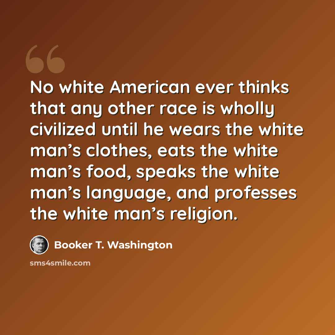 “No white American ever thinks that any other race is wholly civilized until he wears the white man’s clothes, eats the white man’s food, speaks the white man’s language, and professes the white man’s religion.” quote by Booker T. Washington