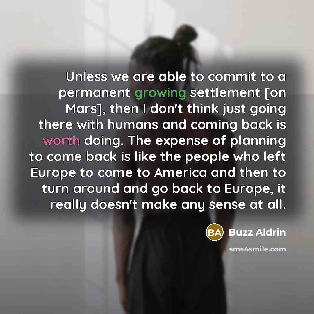 “Unless we are able to commit to a permanent growing settlement [on Mars], then I don't think just going there with humans and coming back is worth doing. The expense of planning to come back is like the people who left Europe to come to America and then to turn around and go back to Europe, it…” quote by Buzz Aldrin