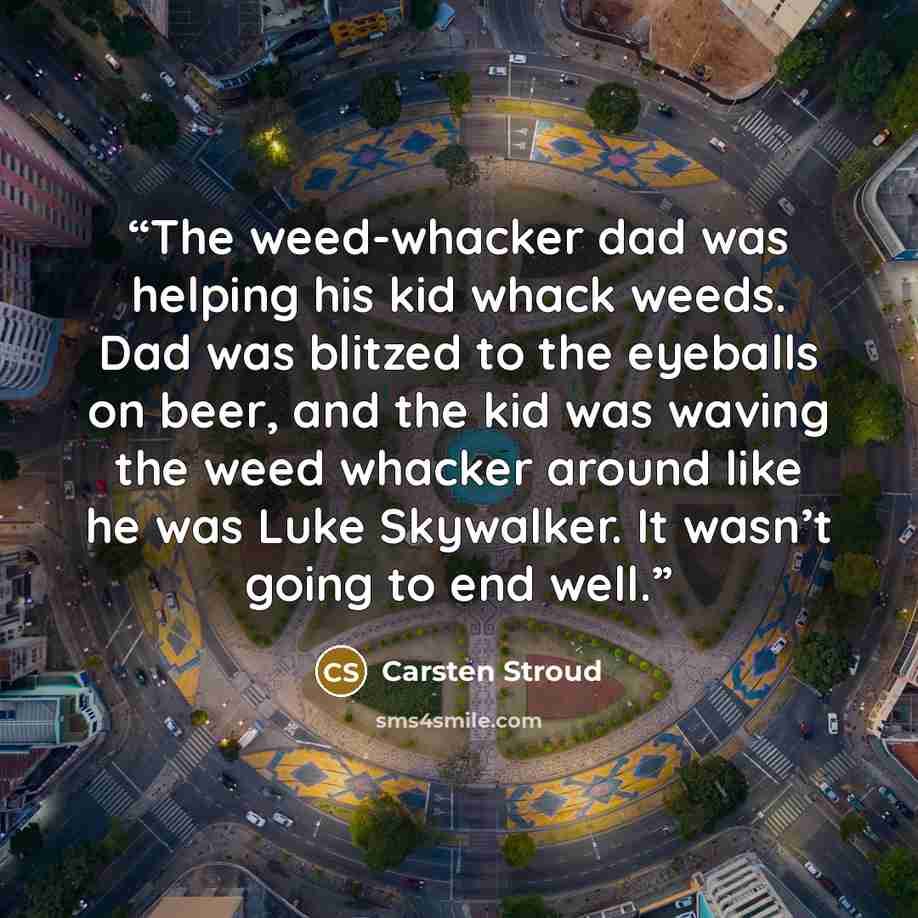“The weed-whacker dad was helping his kid whack weeds. Dad was blitzed to the eyeballs on beer, and the kid was waving the weed whacker around like he was Luke Skywalker. It wasn’t going to end well.” quote by Carsten Stroud