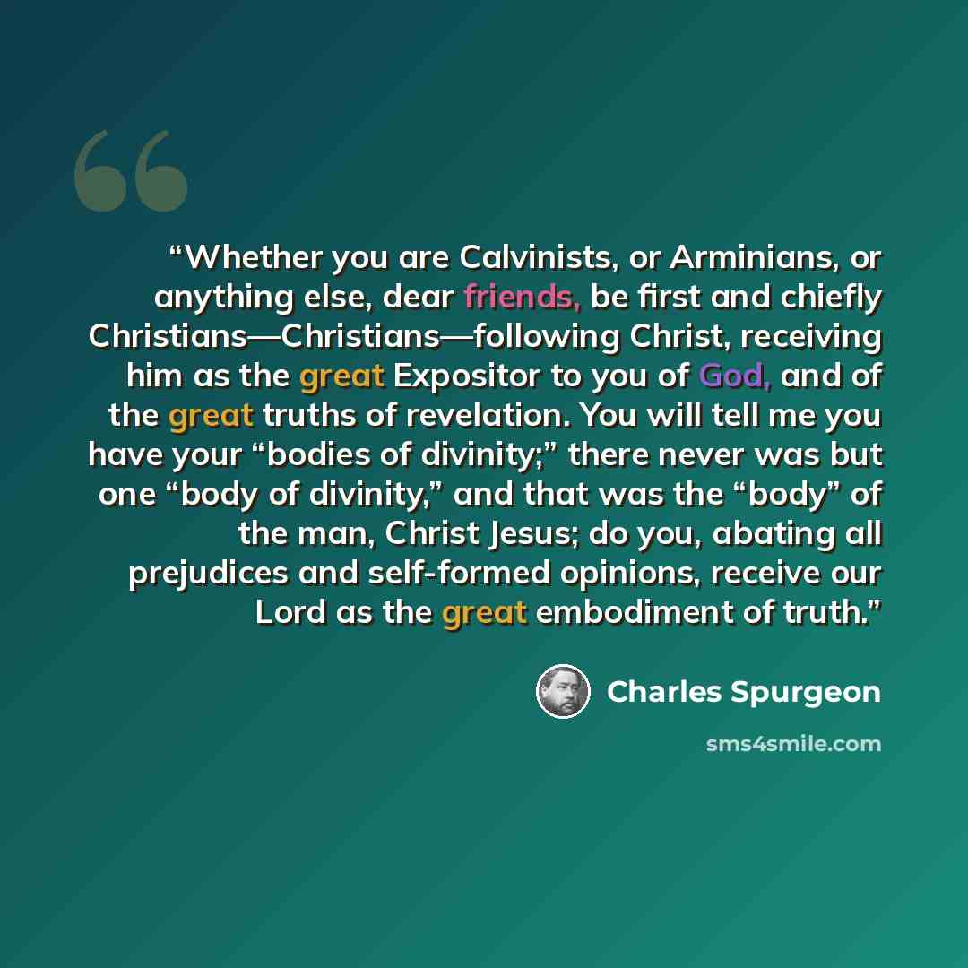 “Whether you are Calvinists, or Arminians, or anything else, dear friends, be first and chiefly Christians—Christians—following Christ, receiving him as the great Expositor to you of God, and of the great truths of revelation. You will tell me you have your “bodies of divinity;” there never was but…” quote by Charles Spurgeon