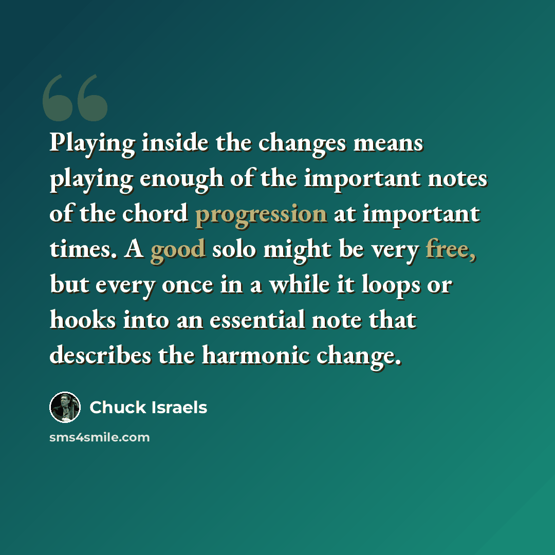 “Playing inside the changes means playing enough of the important notes of the chord progression at important times. A good solo might be very free, but every once in a while it loops or hooks into an essential note that describes the harmonic change.” quote by Chuck Israels