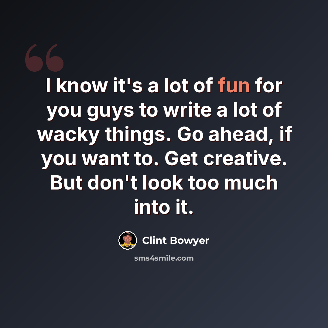 “I know it's a lot of fun for you guys to write a lot of wacky things. Go ahead, if you want to. Get creative. But don't look too much into it.” quote by Clint Bowyer